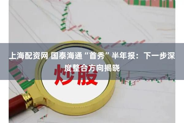 上海配资网 国泰海通“首秀”半年报：下一步深度整合方向揭晓
