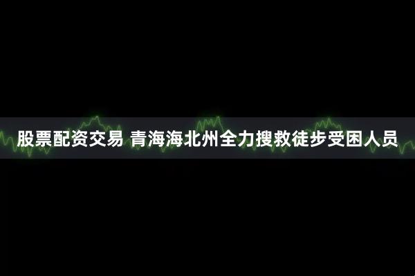 股票配资交易 青海海北州全力搜救徒步受困人员