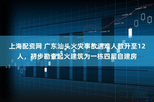 上海配资网 广东汕头火灾事故遇难人数升至12人，初步勘查起火建筑为一栋四层自建房