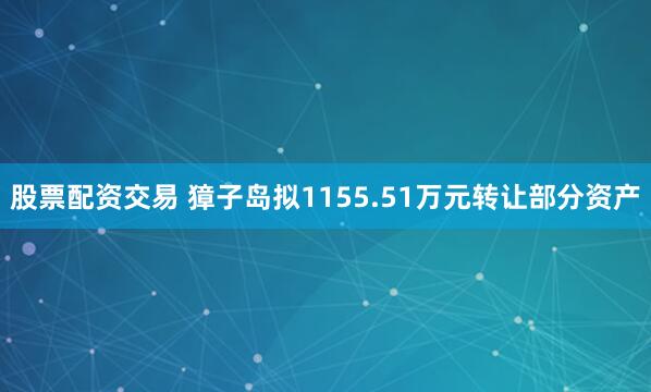 股票配资交易 獐子岛拟1155.51万元转让部分资产