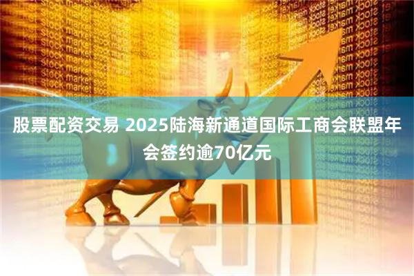 股票配资交易 2025陆海新通道国际工商会联盟年会签约逾70亿元