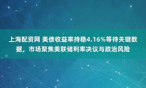 上海配资网 美债收益率持稳4.16%等待关键数据，市场聚焦美联储利率决议与政治风险