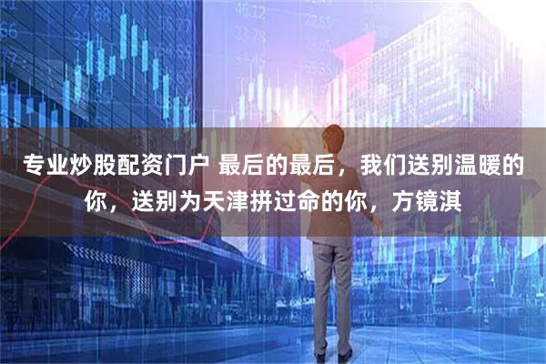 专业炒股配资门户 最后的最后，我们送别温暖的你，送别为天津拼过命的你，方镜淇