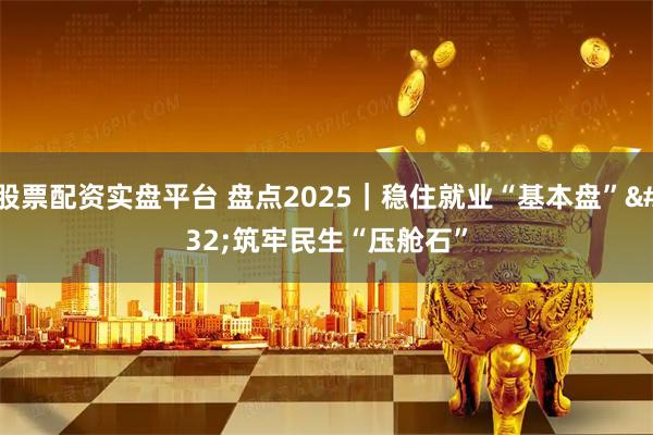 股票配资实盘平台 盘点2025｜稳住就业“基本盘” 筑牢民生“压舱石”