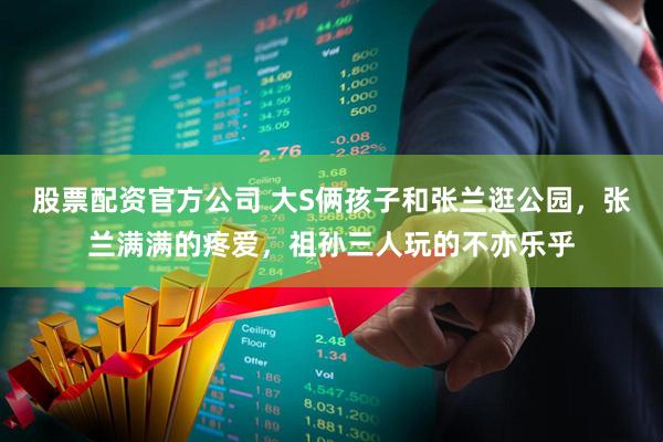 股票配资官方公司 大S俩孩子和张兰逛公园，张兰满满的疼爱，祖孙三人玩的不亦乐乎