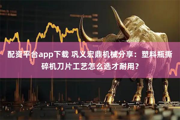 配资平台app下载 巩义宏鼎机械分享：塑料瓶撕碎机刀片工艺怎么选才耐用？