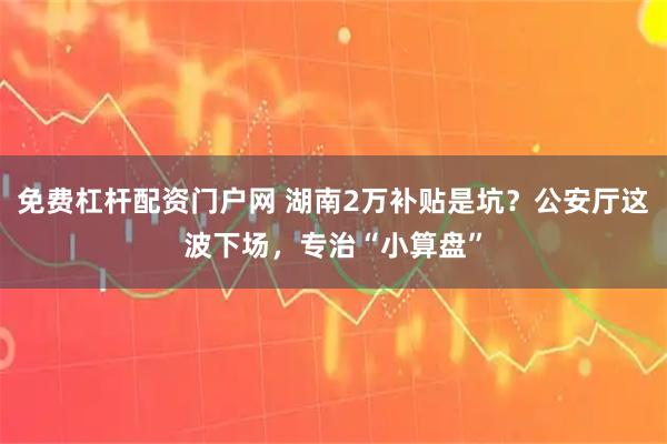 免费杠杆配资门户网 湖南2万补贴是坑？公安厅这波下场，专治“小算盘”