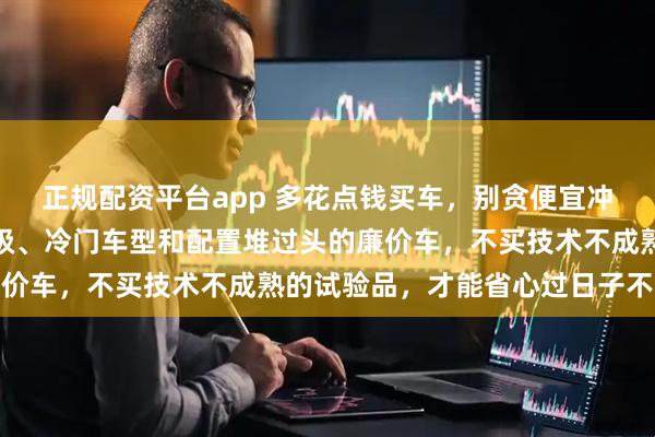 正规配资平台app 多花点钱买车，别贪便宜冲动，坚决避开豪车入门级、冷门车型和配置堆过头的廉价车，不买技术不成熟的试验品，才能省心过日子不坑爹