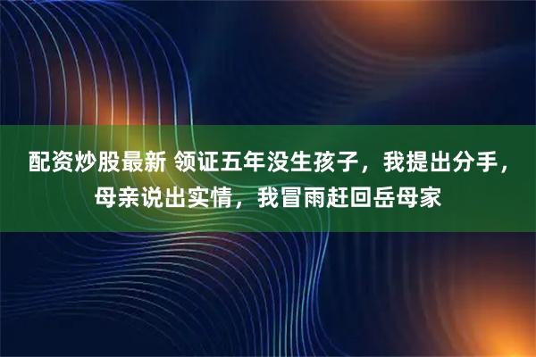配资炒股最新 领证五年没生孩子，我提出分手，母亲说出实情，我冒雨赶回岳母家
