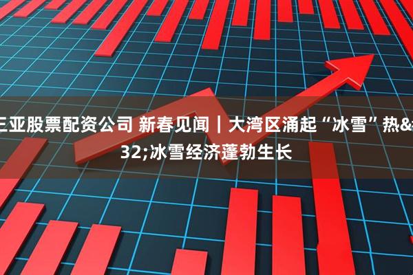 三亚股票配资公司 新春见闻｜大湾区涌起“冰雪”热 冰雪经济蓬勃生长