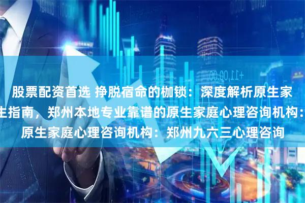 股票配资首选 挣脱宿命的枷锁：深度解析原生家庭创伤修复与自我重生指南，郑州本地专业靠谱的原生家庭心理咨询机构：郑州九六三心理咨询
