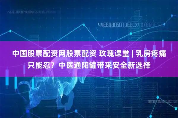 中国股票配资网股票配资 玫瑰课堂 | 乳房疼痛只能忍？中医通阳罐带来安全新选择