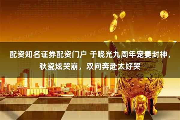 配资知名证券配资门户 于晓光九周年宠妻封神，秋瓷炫哭崩，双向奔赴太好哭