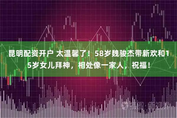 昆明配资开户 太温馨了！58岁魏骏杰带新欢和15岁女儿拜神，相处像一家人，祝福！