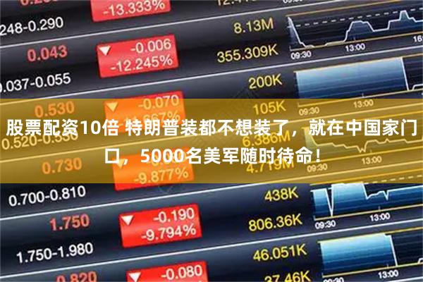 股票配资10倍 特朗普装都不想装了，就在中国家门口，5000名美军随时待命！