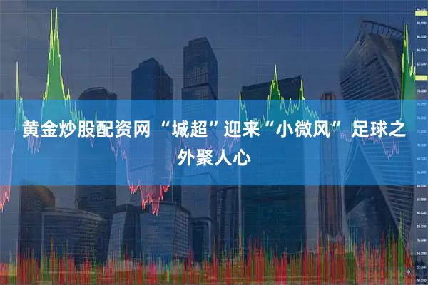 黄金炒股配资网 “城超”迎来“小微风” 足球之外聚人心
