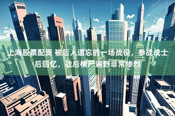 上海股票配资 被后人遗忘的一场战役，参战战士后回忆，战后横尸遍野非常惨烈