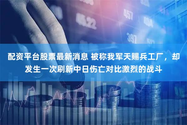 配资平台股票最新消息 被称我军天赐兵工厂，却发生一次刷新中日伤亡对比激烈的战斗