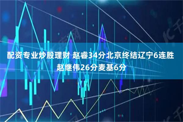 配资专业炒股理财 赵睿34分北京终结辽宁6连胜 赵继伟26分麦基6分