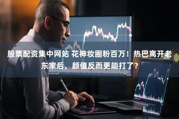 股票配资集中网站 花神妆圈粉百万！热巴离开老东家后，颜值反而更能打了？