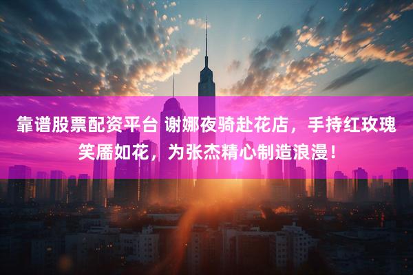 靠谱股票配资平台 谢娜夜骑赴花店，手持红玫瑰笑靥如花，为张杰精心制造浪漫！